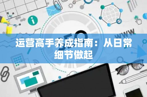 运营高手养成指南：从日常细节做起